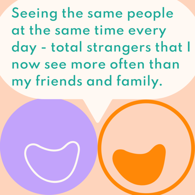 Seeing the same people at the same time every day - total strangers that I now see more often than my friends and family. 