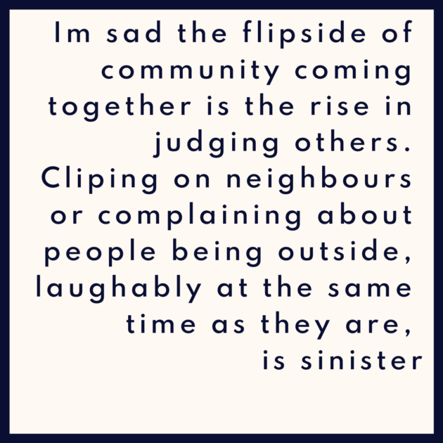 Im sad the flipside of community coming together is the rise in judging others. Cliping on neighbours or complaining about people being outside, laughably at the same time as they are, is sinister