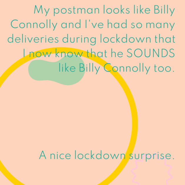 My postman looks like Billy Connolly and I've had so many deliveries during lockdown that I now know that he SOUNDS like Billy Connolly too. A nice lockdown surprise. 