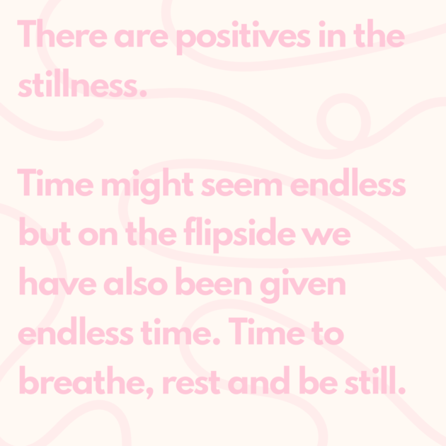 There are positives in the stillness. Time might seem endless but on the flipside we have also been given endless time. Time to breathe, rest and be still. 